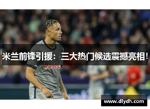 米兰前锋引援：三大热门候选震撼亮相！